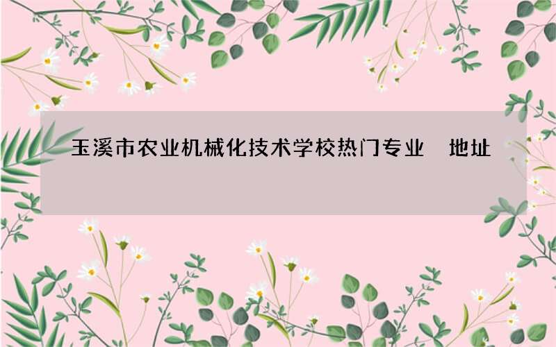 玉溪市农业机械化技术学校热门专业 地址